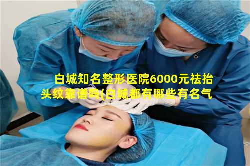 白城知名整形医院6000元祛抬头纹靠谱吗(白城都有哪些有名气的美 🦋 容院)